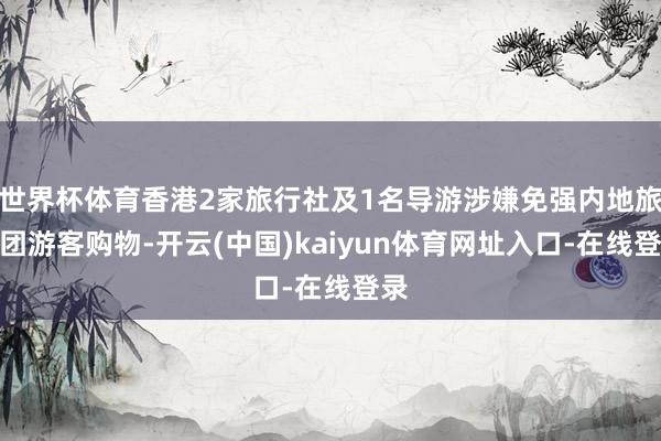 世界杯体育香港2家旅行社及1名导游涉嫌免强内地旅行团游客购物-开云(中国)kaiyun体育网址入口-在线登录