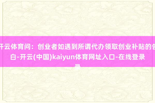 开云体育问:创业者如遇到所谓代办领取创业补贴的告白-开云(中国)kaiyun体育网址入口-在线登录