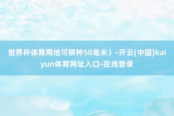 世界杯体育局地可耕种50毫米）-开云(中国)kaiyun体育网址入口-在线登录