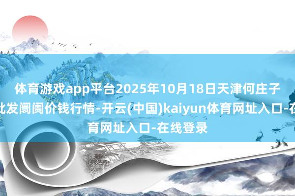 体育游戏app平台2025年10月18日天津何庄子农家具批发阛阓价钱行情-开云(中国)kaiyun体育网址入口-在线登录