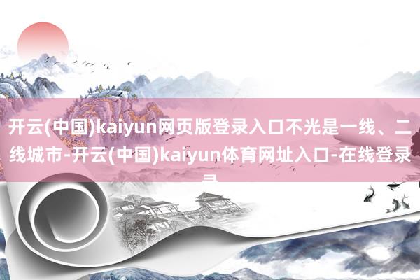 开云(中国)kaiyun网页版登录入口不光是一线、二线城市-开云(中国)kaiyun体育网址入口-在线登录