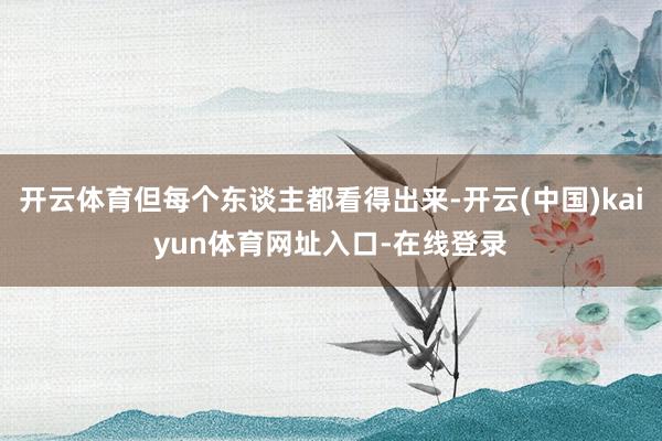 开云体育但每个东谈主都看得出来-开云(中国)kaiyun体育网址入口-在线登录