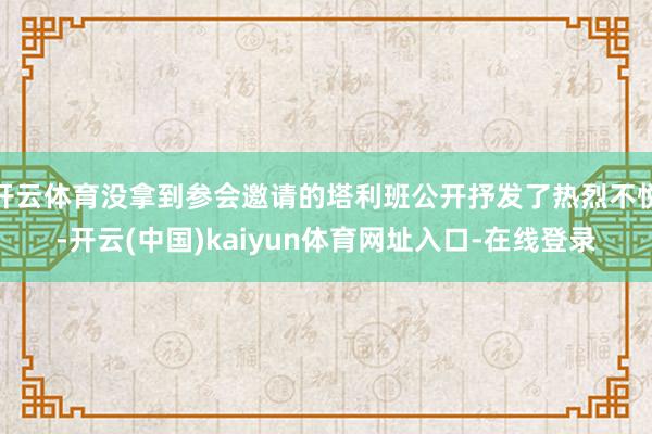 开云体育没拿到参会邀请的塔利班公开抒发了热烈不悦-开云(中国)kaiyun体育网址入口-在线登录