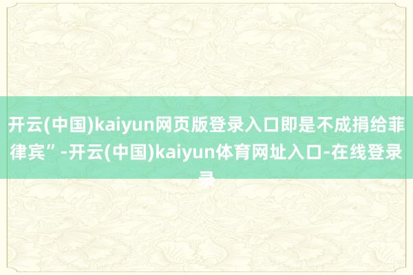 开云(中国)kaiyun网页版登录入口即是不成捐给菲律宾”-开云(中国)kaiyun体育网址入口-在线登录