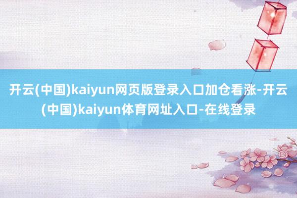 开云(中国)kaiyun网页版登录入口加仓看涨-开云(中国)kaiyun体育网址入口-在线登录