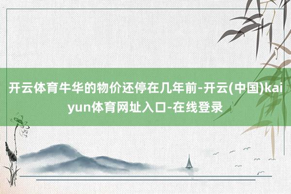 开云体育牛华的物价还停在几年前-开云(中国)kaiyun体育网址入口-在线登录