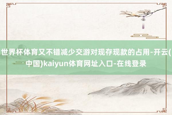 世界杯体育又不错减少交游对现存现款的占用-开云(中国)kaiyun体育网址入口-在线登录
