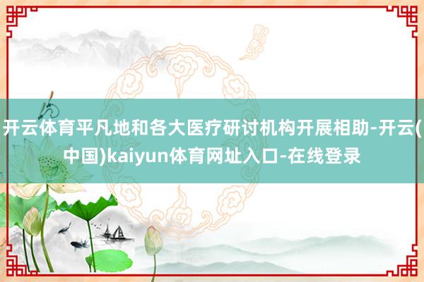 开云体育平凡地和各大医疗研讨机构开展相助-开云(中国)kaiyun体育网址入口-在线登录