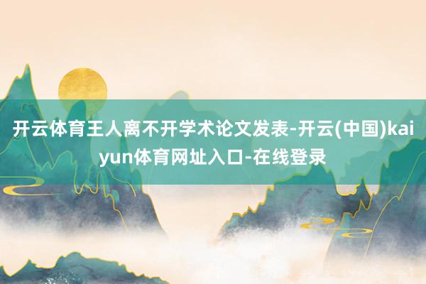 开云体育王人离不开学术论文发表-开云(中国)kaiyun体育网址入口-在线登录