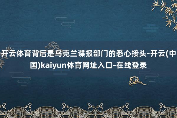 开云体育背后是乌克兰谍报部门的悉心接头-开云(中国)kaiyun体育网址入口-在线登录