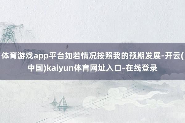 体育游戏app平台如若情况按照我的预期发展-开云(中国)kaiyun体育网址入口-在线登录