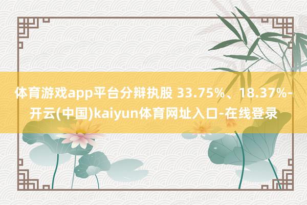 体育游戏app平台分辩执股 33.75%、18.37%-开云(中国)kaiyun体育网址入口-在线登录