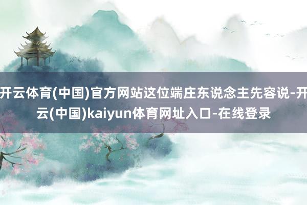 开云体育(中国)官方网站这位端庄东说念主先容说-开云(中国)kaiyun体育网址入口-在线登录