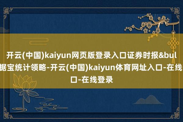 开云(中国)kaiyun网页版登录入口证券时报&bull;数据宝统计领略-开云(中国)kaiyun体育网址入口-在线登录