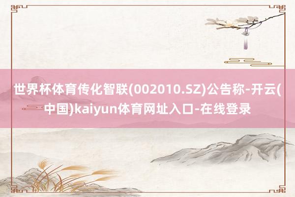 世界杯体育传化智联(002010.SZ)公告称-开云(中国)kaiyun体育网址入口-在线登录