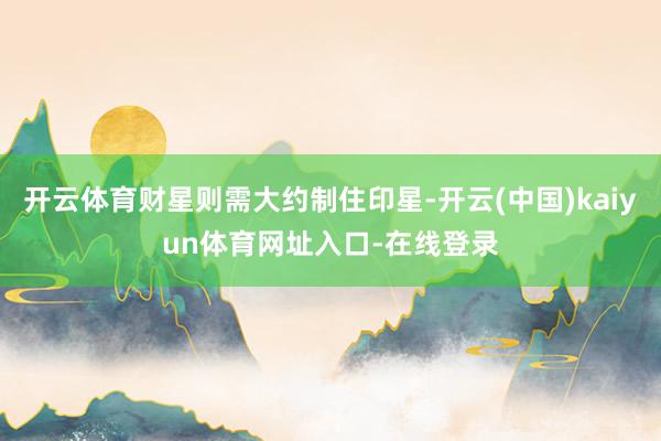 开云体育财星则需大约制住印星-开云(中国)kaiyun体育网址入口-在线登录