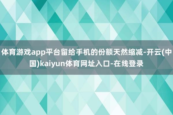 体育游戏app平台留给手机的份额天然缩减-开云(中国)kaiyun体育网址入口-在线登录