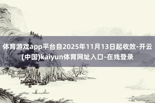 体育游戏app平台自2025年11月13日起收效-开云(中国)kaiyun体育网址入口-在线登录