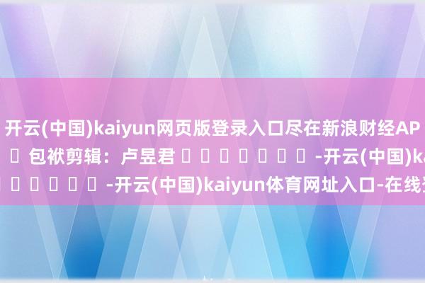 开云(中国)kaiyun网页版登录入口尽在新浪财经APP            						包袱剪辑：卢昱君 							-开云(中国)kaiyun体育网址入口-在线登录