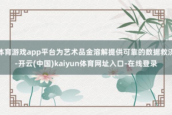 体育游戏app平台为艺术品金溶解提供可靠的数据救济-开云(中国)kaiyun体育网址入口-在线登录