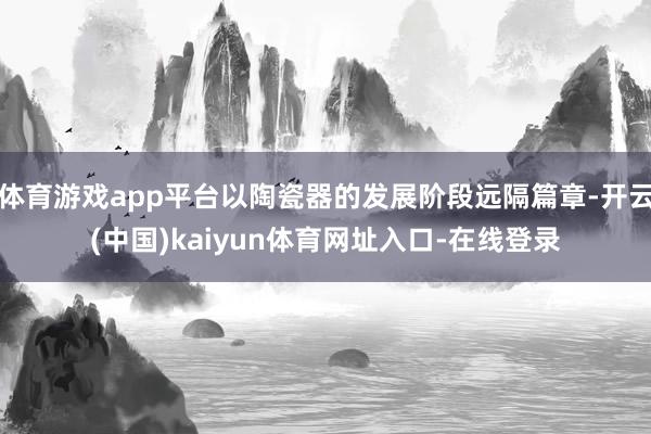 体育游戏app平台以陶瓷器的发展阶段远隔篇章-开云(中国)kaiyun体育网址入口-在线登录