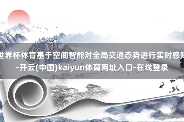 世界杯体育基于空间智能对全局交通态势进行实时感知-开云(中国)kaiyun体育网址入口-在线登录