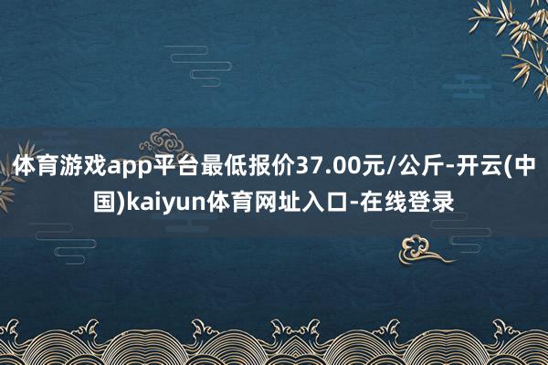 体育游戏app平台最低报价37.00元/公斤-开云(中国)kaiyun体育网址入口-在线登录