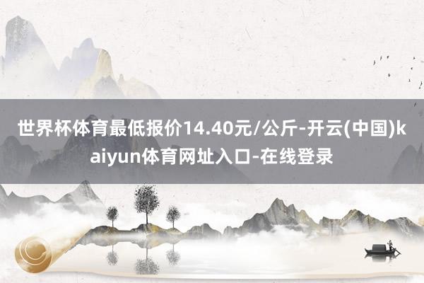 世界杯体育最低报价14.40元/公斤-开云(中国)kaiyun体育网址入口-在线登录