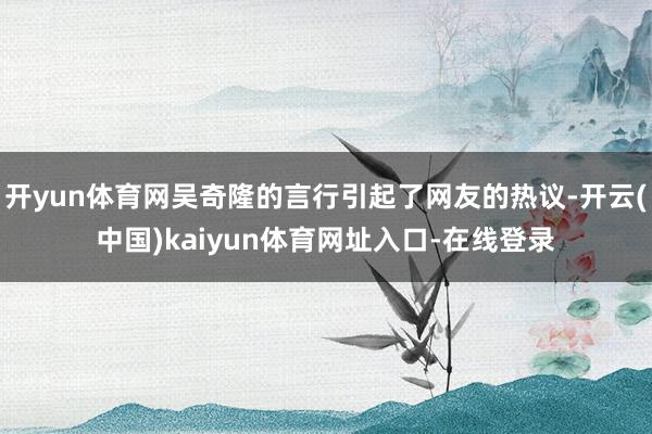 开yun体育网吴奇隆的言行引起了网友的热议-开云(中国)kaiyun体育网址入口-在线登录