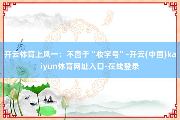开云体育上风一：不啻于“妆字号”-开云(中国)kaiyun体育网址入口-在线登录