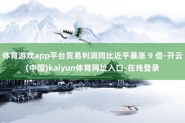 体育游戏app平台贸易利润同比近乎暴涨 9 倍-开云(中国)kaiyun体育网址入口-在线登录