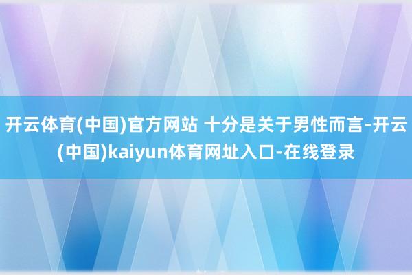 开云体育(中国)官方网站 十分是关于男性而言-开云(中国)kaiyun体育网址入口-在线登录
