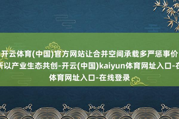 开云体育(中国)官方网站让合并空间承载多严惩事价值；三所以产业生态共创-开云(中国)kaiyun体育网址入口-在线登录