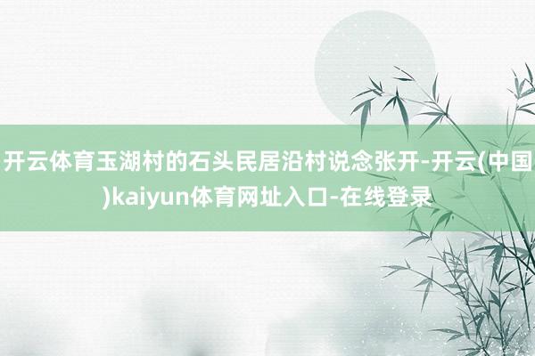 开云体育玉湖村的石头民居沿村说念张开-开云(中国)kaiyun体育网址入口-在线登录