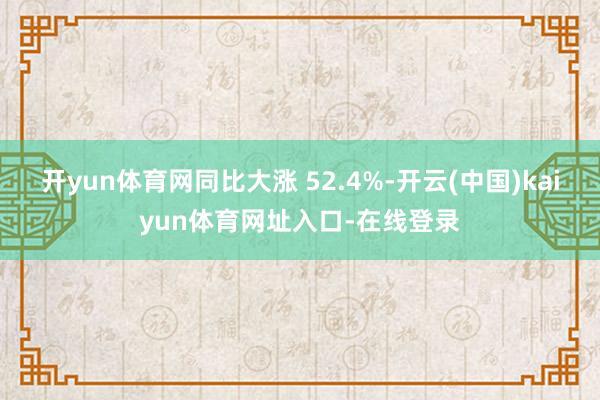 开yun体育网同比大涨 52.4%-开云(中国)kaiyun体育网址入口-在线登录