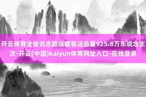开云体育全省说念路运载客运总量925.8万东说念主次-开云(中国)kaiyun体育网址入口-在线登录
