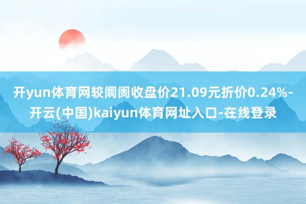 开yun体育网较阛阓收盘价21.09元折价0.24%-开云(中国)kaiyun体育网址入口-在线登录