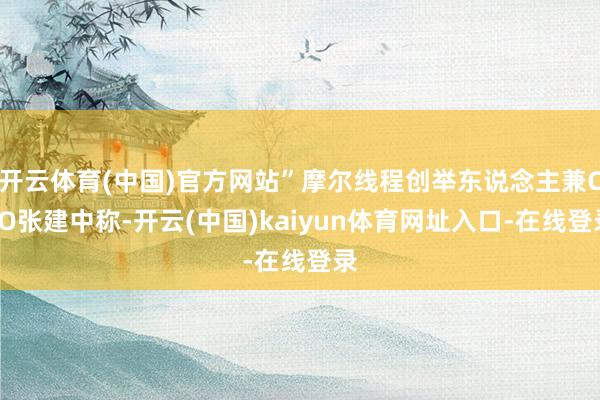 开云体育(中国)官方网站”摩尔线程创举东说念主兼CEO张建中称-开云(中国)kaiyun体育网址入口-在线登录