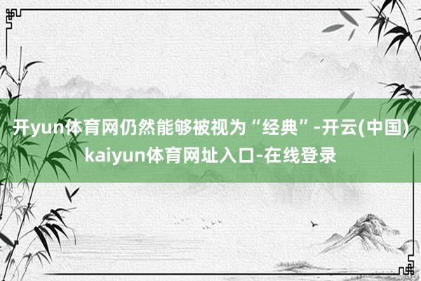 开yun体育网仍然能够被视为“经典”-开云(中国)kaiyun体育网址入口-在线登录