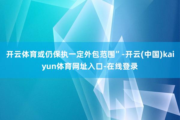 开云体育或仍保执一定外包范围”-开云(中国)kaiyun体育网址入口-在线登录