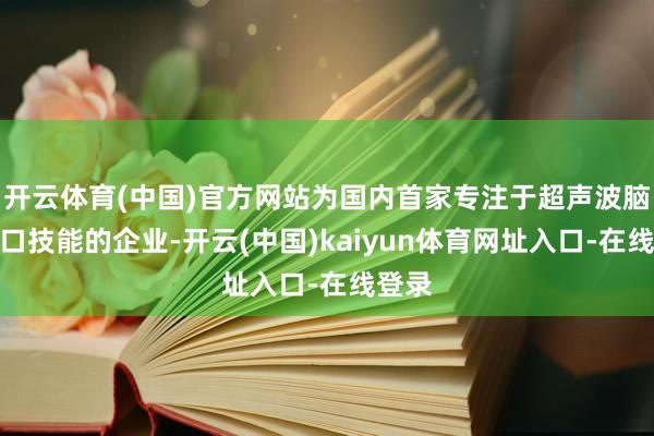 开云体育(中国)官方网站为国内首家专注于超声波脑机接口技能的企业-开云(中国)kaiyun体育网址入口-在线登录