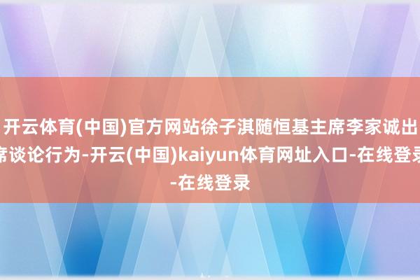 开云体育(中国)官方网站徐子淇随恒基主席李家诚出席谈论行为-开云(中国)kaiyun体育网址入口-在线登录