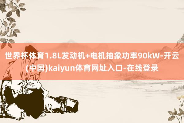 世界杯体育1.8L发动机+电机抽象功率90kW-开云(中国)kaiyun体育网址入口-在线登录