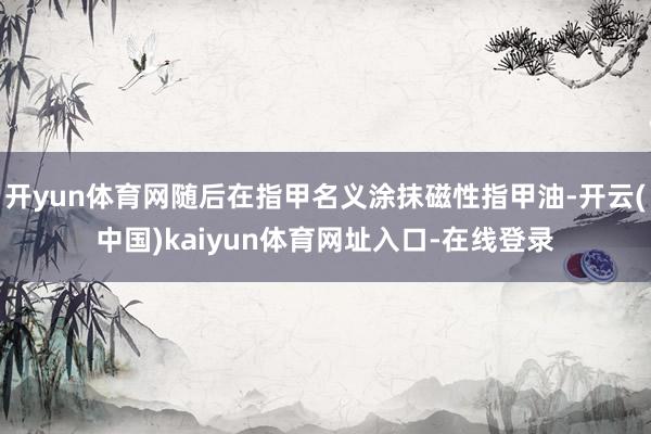 开yun体育网随后在指甲名义涂抹磁性指甲油-开云(中国)kaiyun体育网址入口-在线登录
