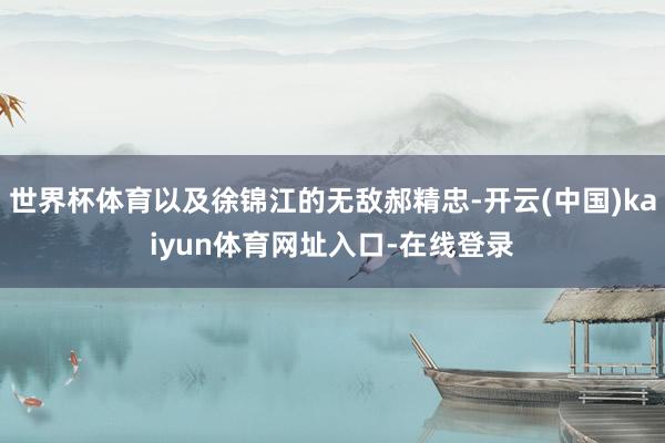 世界杯体育以及徐锦江的无敌郝精忠-开云(中国)kaiyun体育网址入口-在线登录