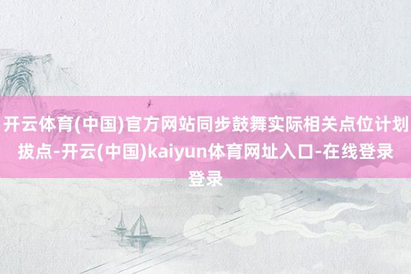 开云体育(中国)官方网站同步鼓舞实际相关点位计划拔点-开云(中国)kaiyun体育网址入口-在线登录