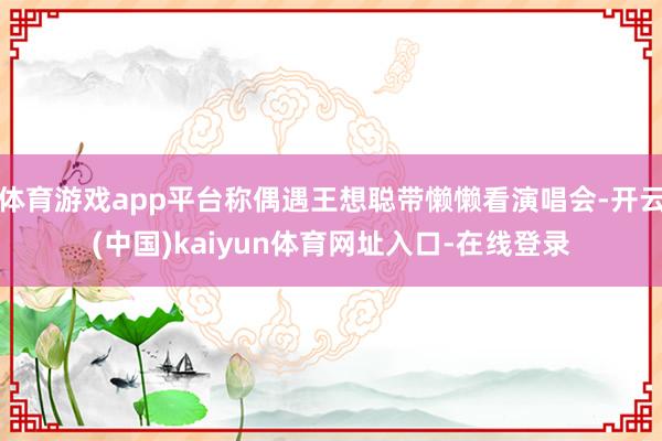 体育游戏app平台称偶遇王想聪带懒懒看演唱会-开云(中国)kaiyun体育网址入口-在线登录