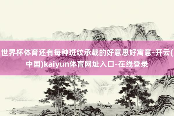 世界杯体育还有每种斑纹承载的好意思好寓意-开云(中国)kaiyun体育网址入口-在线登录