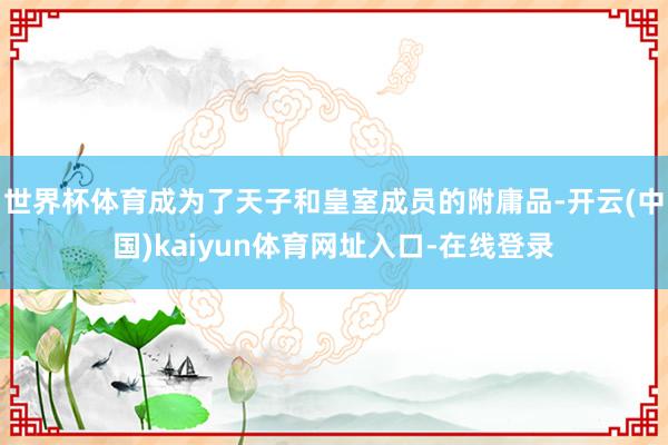 世界杯体育成为了天子和皇室成员的附庸品-开云(中国)kaiyun体育网址入口-在线登录