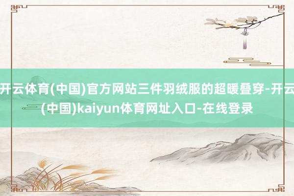 开云体育(中国)官方网站三件羽绒服的超暖叠穿-开云(中国)kaiyun体育网址入口-在线登录